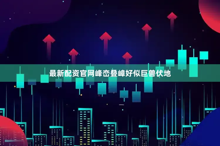 最新配资官网峰峦叠嶂好似巨兽伏地